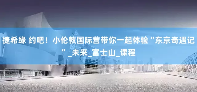 捷希缘 约吧！小伦敦国际营带你一起体验“东京奇遇记”_未来_富士山_课程