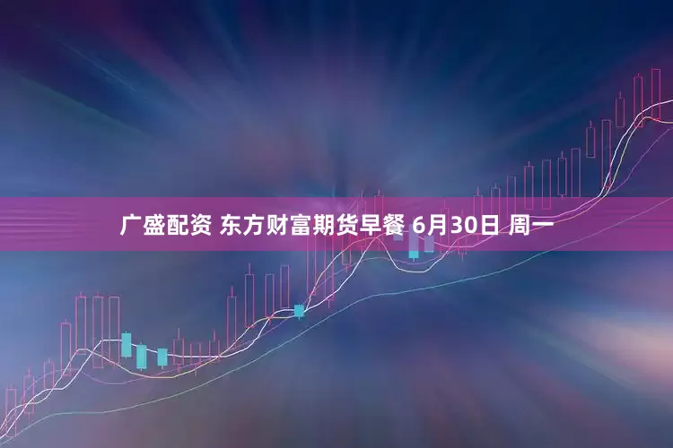 广盛配资 东方财富期货早餐 6月30日 周一