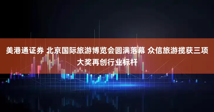 美港通证券 北京国际旅游博览会圆满落幕 众信旅游揽获三项大奖再创行业标杆