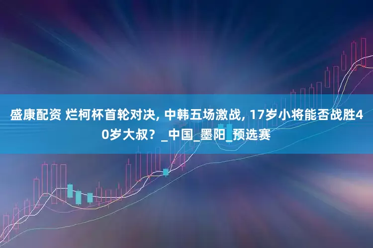 盛康配资 烂柯杯首轮对决, 中韩五场激战, 17岁小将能否战胜40岁大叔？_中国_墨阳_预选赛