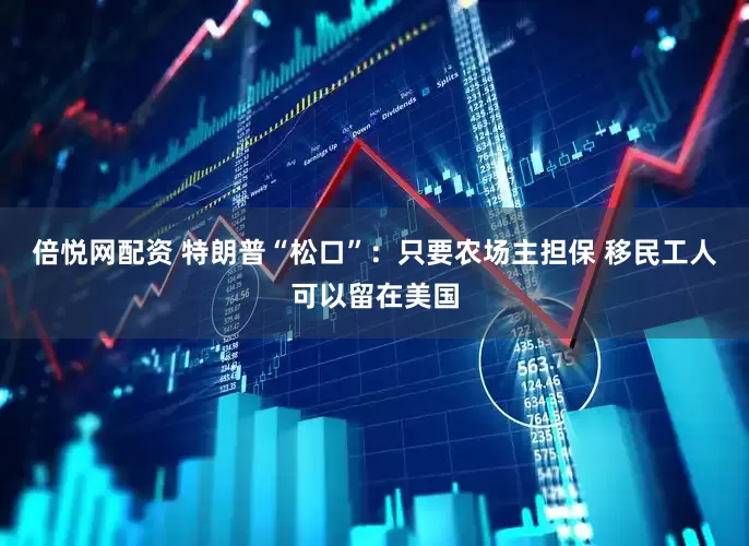 倍悦网配资 特朗普“松口”：只要农场主担保 移民工人可以留在美国
