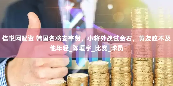 倍悦网配资 韩国名将安宰贤，小将外战试金石，黄友政不及他年轻_陈垣宇_比赛_球员