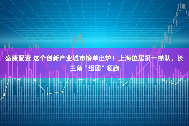盛康配资 这个创新产业城市榜单出炉！上海位居第一梯队，长三角“组团”领跑