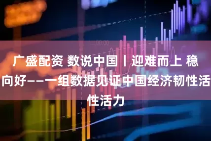 广盛配资 数说中国丨迎难而上 稳中向好——一组数据见证中国经济韧性活力