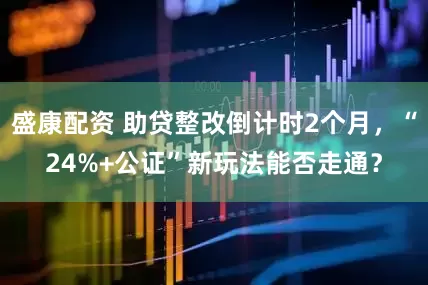 盛康配资 助贷整改倒计时2个月，“24%+公证”新玩法能否走通？