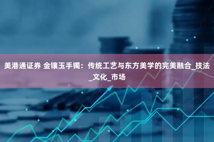 美港通证券 金镶玉手镯：传统工艺与东方美学的完美融合_技法_文化_市场