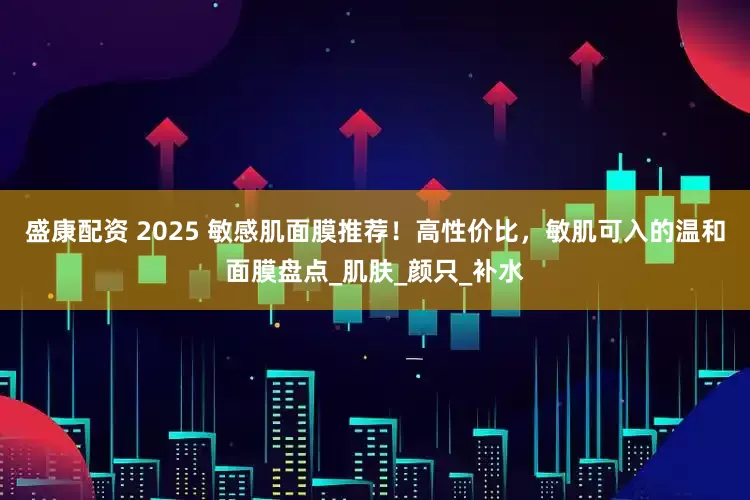 盛康配资 2025 敏感肌面膜推荐！高性价比，敏肌可入的温和面膜盘点_肌肤_颜只_补水