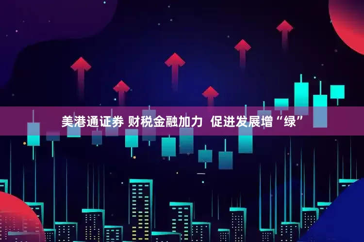 美港通证券 财税金融加力  促进发展增“绿”