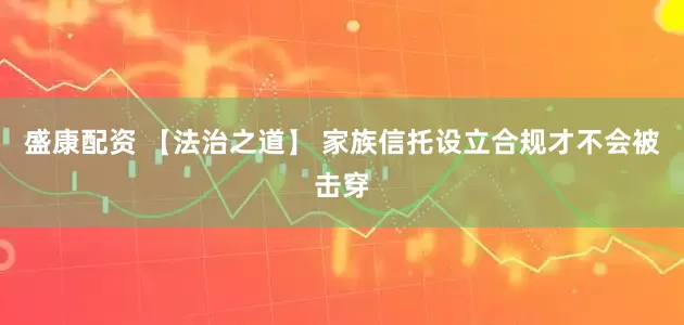 盛康配资 【法治之道】 家族信托设立合规才不会被击穿