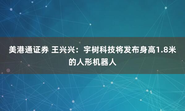 美港通证券 王兴兴：宇树科技将发布身高1.8米的人形机器人