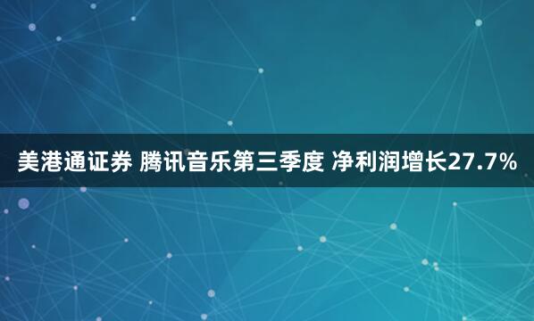 美港通证券 腾讯音乐第三季度 净利润增长27.7%