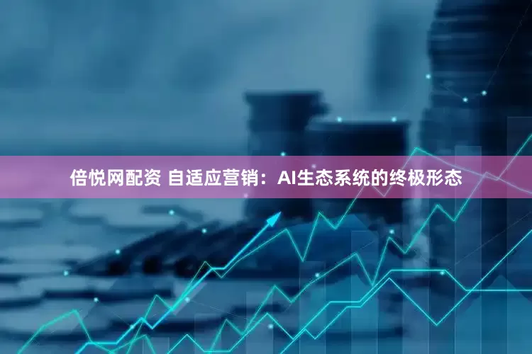 倍悦网配资 自适应营销：AI生态系统的终极形态