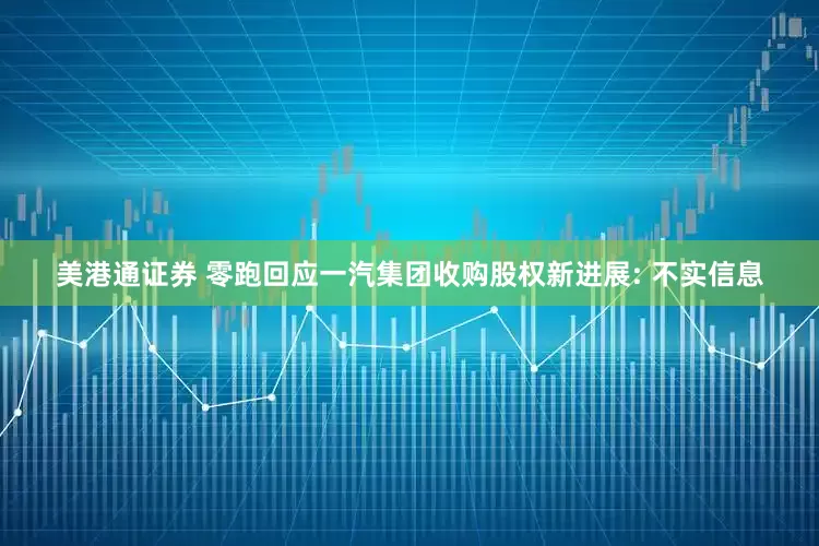 美港通证券 零跑回应一汽集团收购股权新进展: 不实信息