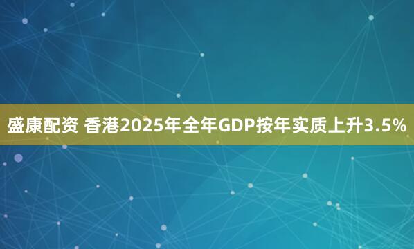 盛康配资 香港2025年全年GDP按年实质上升3.5%