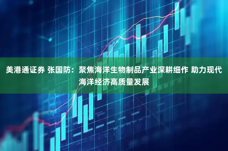美港通证券 张国防：聚焦海洋生物制品产业深耕细作 助力现代海洋经济高质量发展