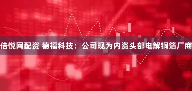 倍悦网配资 德福科技：公司现为内资头部电解铜箔厂商