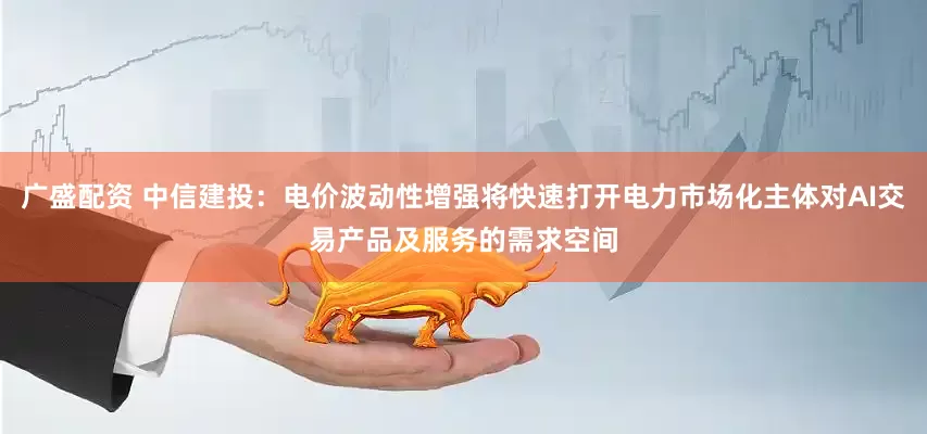 广盛配资 中信建投：电价波动性增强将快速打开电力市场化主体对AI交易产品及服务的需求空间