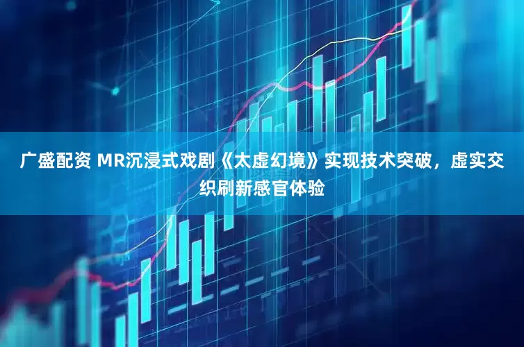 广盛配资 MR沉浸式戏剧《太虚幻境》实现技术突破，虚实交织刷新感官体验