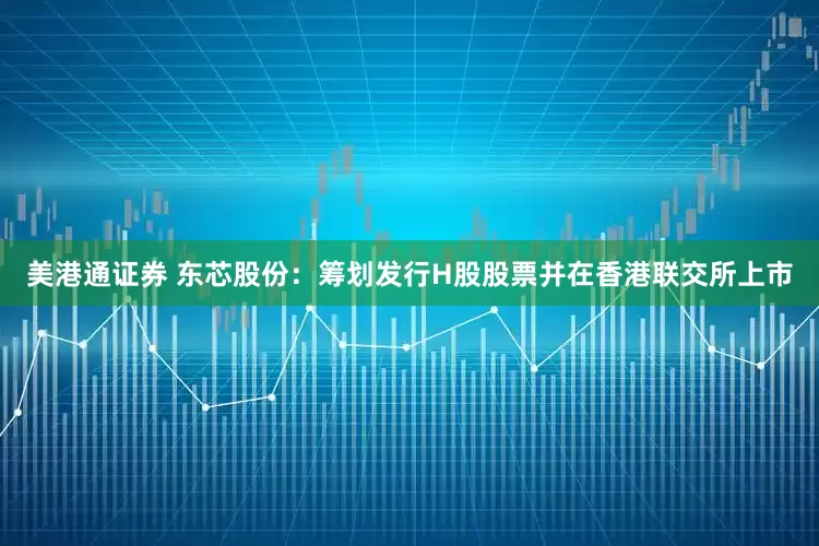 美港通证券 东芯股份：筹划发行H股股票并在香港联交所上市
