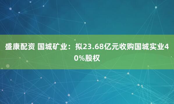 盛康配资 国城矿业：拟23.68亿元收购国城实业40%股权